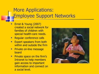 More Applications: Employee Support Networks Ernst & Young (2007) created a social network for families of children with special health-care needs.  Regular conference calls Expert speakers from both within and outside the firm Private on-line message board  Private space on the firm’s Intranet to help members gain access to important information and connect on a social level.  