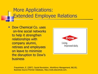 More Applications: Extended Employee Relations Dow Chemical Co. uses  on-line social networks to help it strengthen relationships with company alumni, retirees and employees on leave to minimize the disruption to Dow’s business  Frauenheim, E. (2007). Social Revolution.  Workforce Management , 86(18). Business Source Premier Database, http://web.ebscohost.com. 