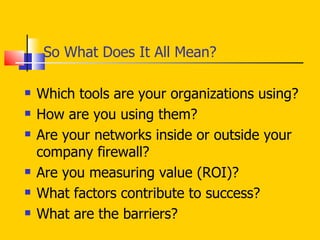 So What Does It All Mean? Which tools are your organizations using?  How are you using them?  Are your networks inside or outside your company firewall? Are you measuring value (ROI)?  What factors contribute to success?  What are the barriers? 