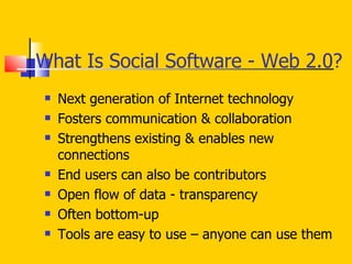 What Is Social Software - Web 2.0? Next generation of Internet technology Fosters communication & collaboration Strengthens existing & enables new connections End users can also be contributors Open flow of data - transparency Often bottom-up  Tools are easy to use – anyone can use them 