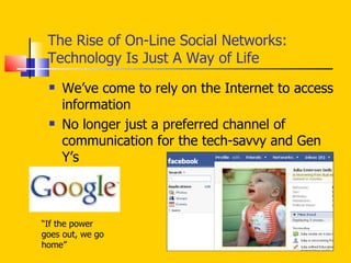 The Rise of On-Line Social Networks: Technology Is Just A Way of Life We’ve come to rely on the Internet to access information No longer just a preferred channel of communication for the tech-savvy and Gen Y’s “ If the power goes out, we go home” 