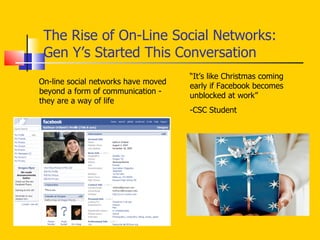 The Rise of On-Line Social Networks:  Gen Y’s Started This Conversation On-line social networks have moved beyond a form of communication - they are a way of life “ It’s like Christmas coming early if Facebook becomes unblocked at work” -CSC Student 