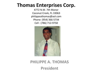 Thomas Enterprises Corp. 4772 N.W. 7th Manor Coconut Creek, FL 33063 [email_address] Phone: (954) 366-5734 Cell : (786) 712-9750 PHILIPPE A. THOMAS President 