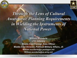 Through the Lens of Cultural Awareness: Planning Requirements in Wielding the Instruments of National Power  William Wunderle LTC, Infantry Middle East Foreign Area Officer Middle East Division, Political-Military Affairs, J5 [email_address] [email_address] 