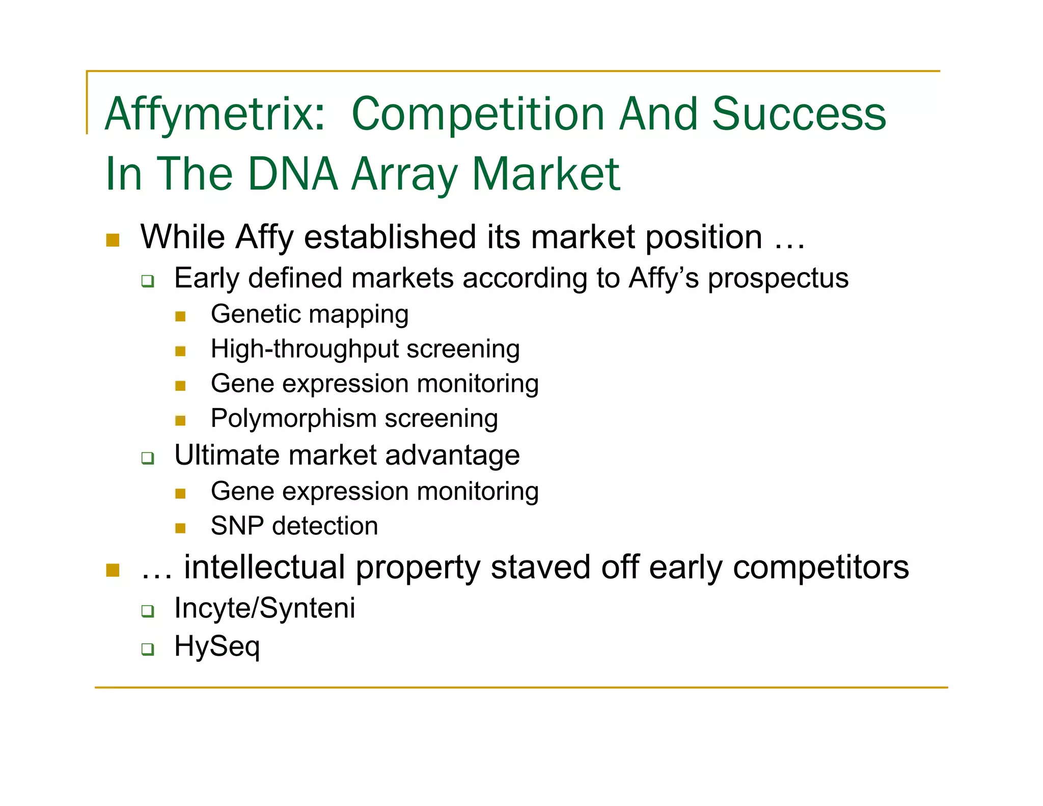 Affymetrix: Competition And Success
In The DNA Array Market
 While Affy established its market position …
   Early defined markets according to Affy’s prospectus
     Genetic mapping
     High-throughput screening
     Gene expression monitoring
     Polymorphism screening
   Ultimate market advantage
     Gene expression monitoring
     SNP detection
 … intellectual property staved off early competitors
   Incyte/Synteni
   HySeq
 