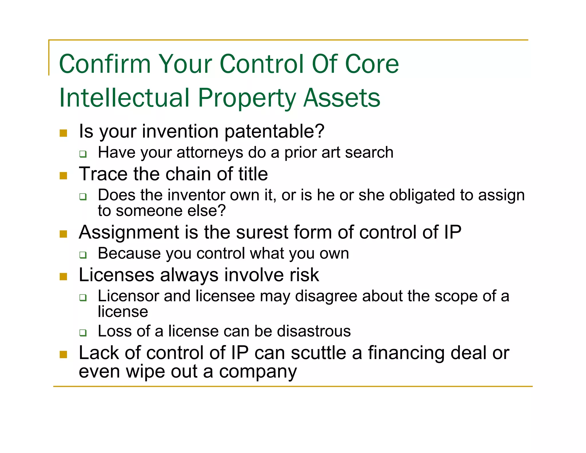 Confirm Your Control Of Core
Intellectual Property Assets
 Is your invention patentable?
   Have your attorneys do a prior art search
 Trace the chain of title
   Does the inventor own it, or is he or she obligated to assign
   to someone else?
 Assignment is the surest form of control of IP
   Because you control what you own
 Licenses always involve risk
   Licensor and licensee may disagree about the scope of a
   license
   Loss of a license can be disastrous
 Lack of control of IP can scuttle a financing deal or
 even wipe out a company
 