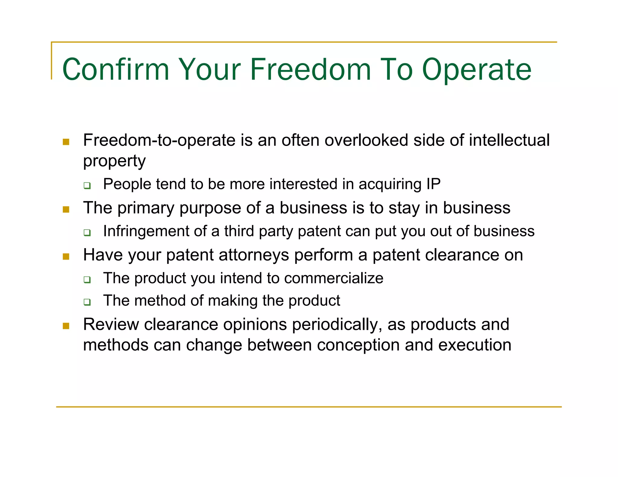 Confirm Your Freedom To Operate

 Freedom-to-operate is an often overlooked side of intellectual
 property
   People tend to be more interested in acquiring IP
 The primary purpose of a business is to stay in business
   Infringement of a third party patent can put you out of business
 Have your patent attorneys perform a patent clearance on
   The product you intend to commercialize
   The method of making the product
 Review clearance opinions periodically, as products and
 methods can change between conception and execution
 
