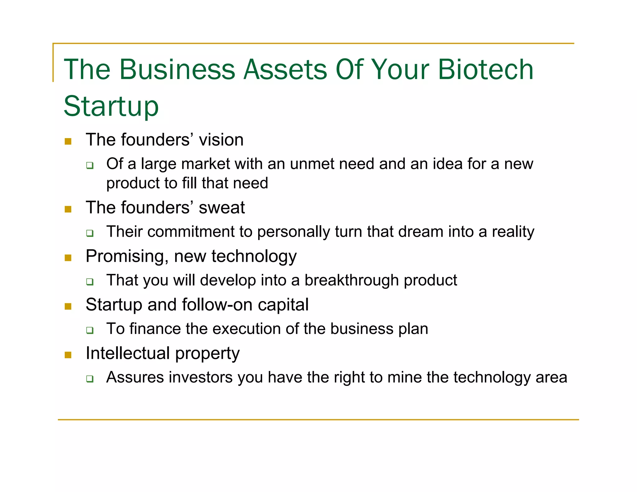 The Business Assets Of Your Biotech
Startup
 The founders’ vision
   Of a large market with an unmet need and an idea for a new
   product to fill that need
 The founders’ sweat
   Their commitment to personally turn that dream into a reality
 Promising, new technology
   That you will develop into a breakthrough product
 Startup and follow-on capital
   To finance the execution of the business plan
 Intellectual property
   Assures investors you have the right to mine the technology area
 
