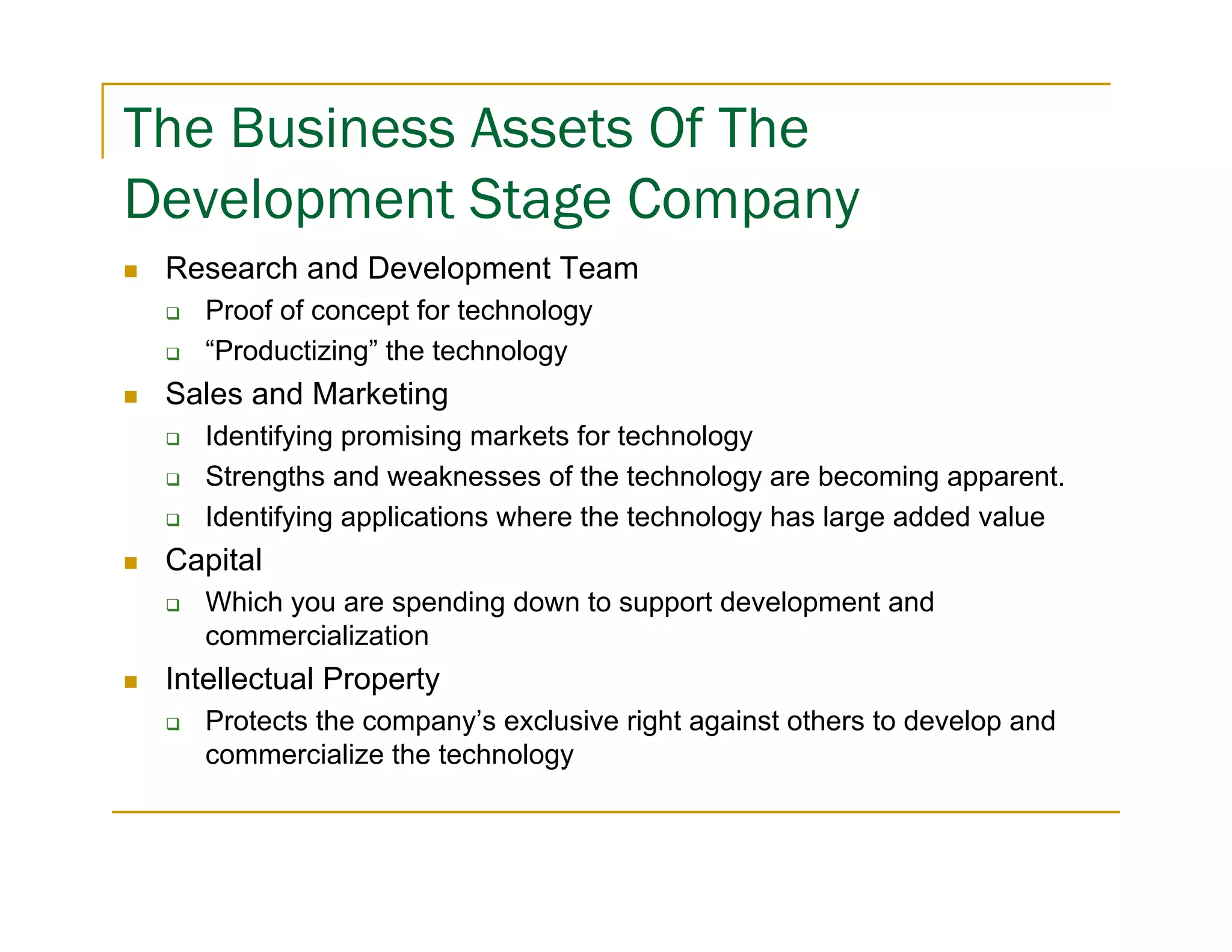 The Business Assets Of The
Development Stage Company
 Research and Development Team
    Proof of concept for technology
    “Productizing” the technology
 Sales and Marketing
    Identifying promising markets for technology
    Strengths and weaknesses of the technology are becoming apparent.
    Identifying applications where the technology has large added value
 Capital
    Which you are spending down to support development and
    commercialization
 Intellectual Property
    Protects the company’s exclusive right against others to develop and
    commercialize the technology
 