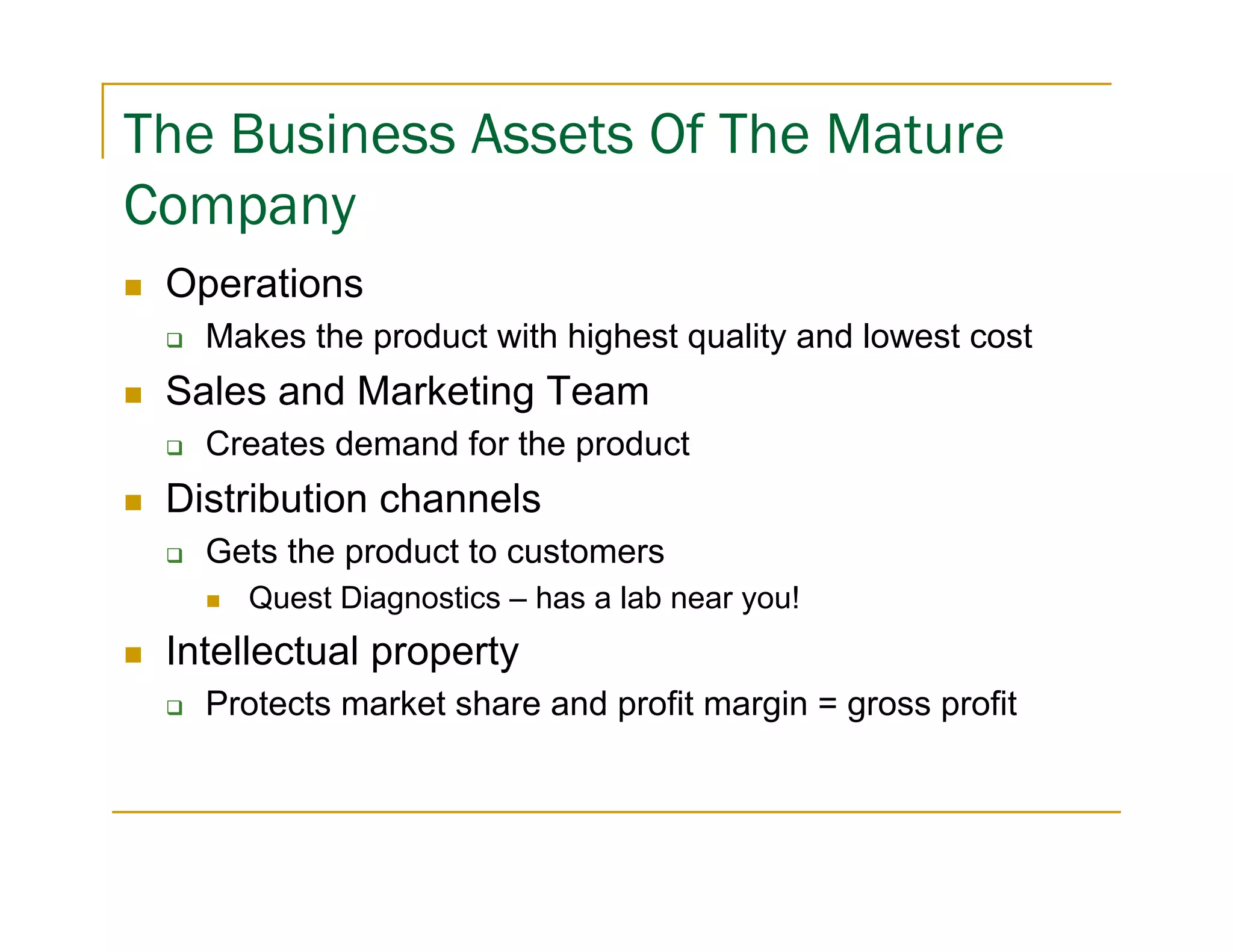 The Business Assets Of The Mature
Company
 Operations
   Makes the product with highest quality and lowest cost
 Sales and Marketing Team
   Creates demand for the product
 Distribution channels
   Gets the product to customers
     Quest Diagnostics – has a lab near you!
 Intellectual property
   Protects market share and profit margin = gross profit
 