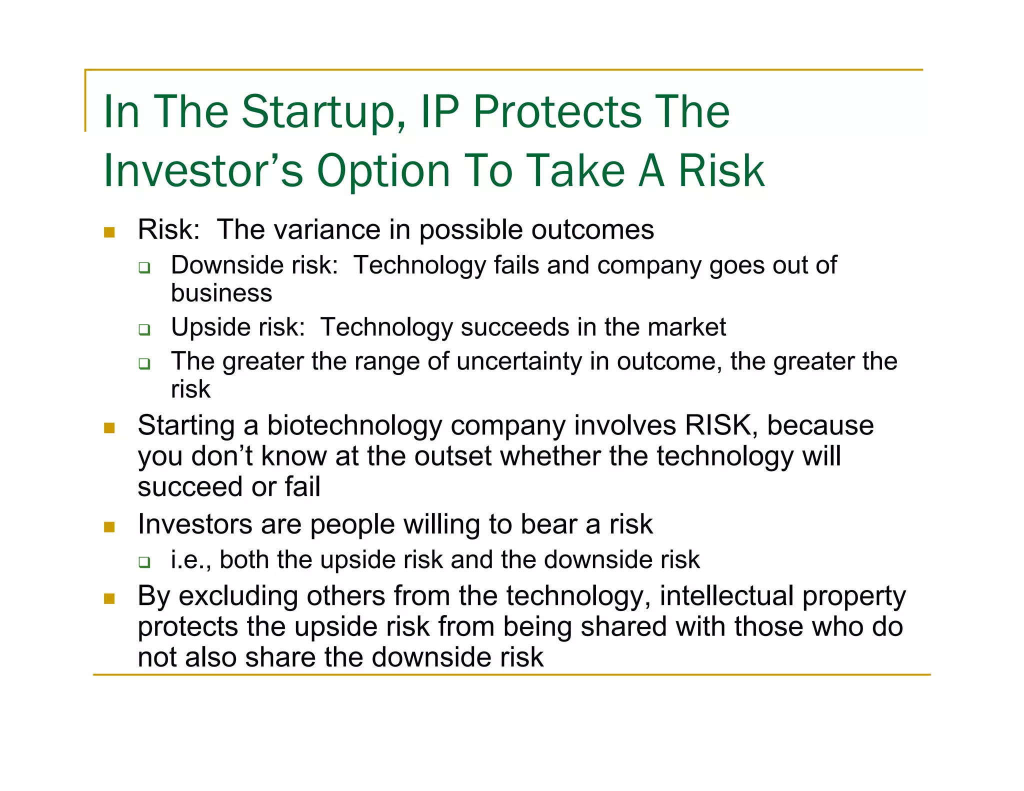 In The Startup, IP Protects The
Investor’s Option To Take A Risk
 Risk: The variance in possible outcomes
   Downside risk: Technology fails and company goes out of
   business
   Upside risk: Technology succeeds in the market
   The greater the range of uncertainty in outcome, the greater the
   risk
 Starting a biotechnology company involves RISK, because
 you don’t know at the outset whether the technology will
 succeed or fail
 Investors are people willing to bear a risk
   i.e., both the upside risk and the downside risk
 By excluding others from the technology, intellectual property
 protects the upside risk from being shared with those who do
 not also share the downside risk
 