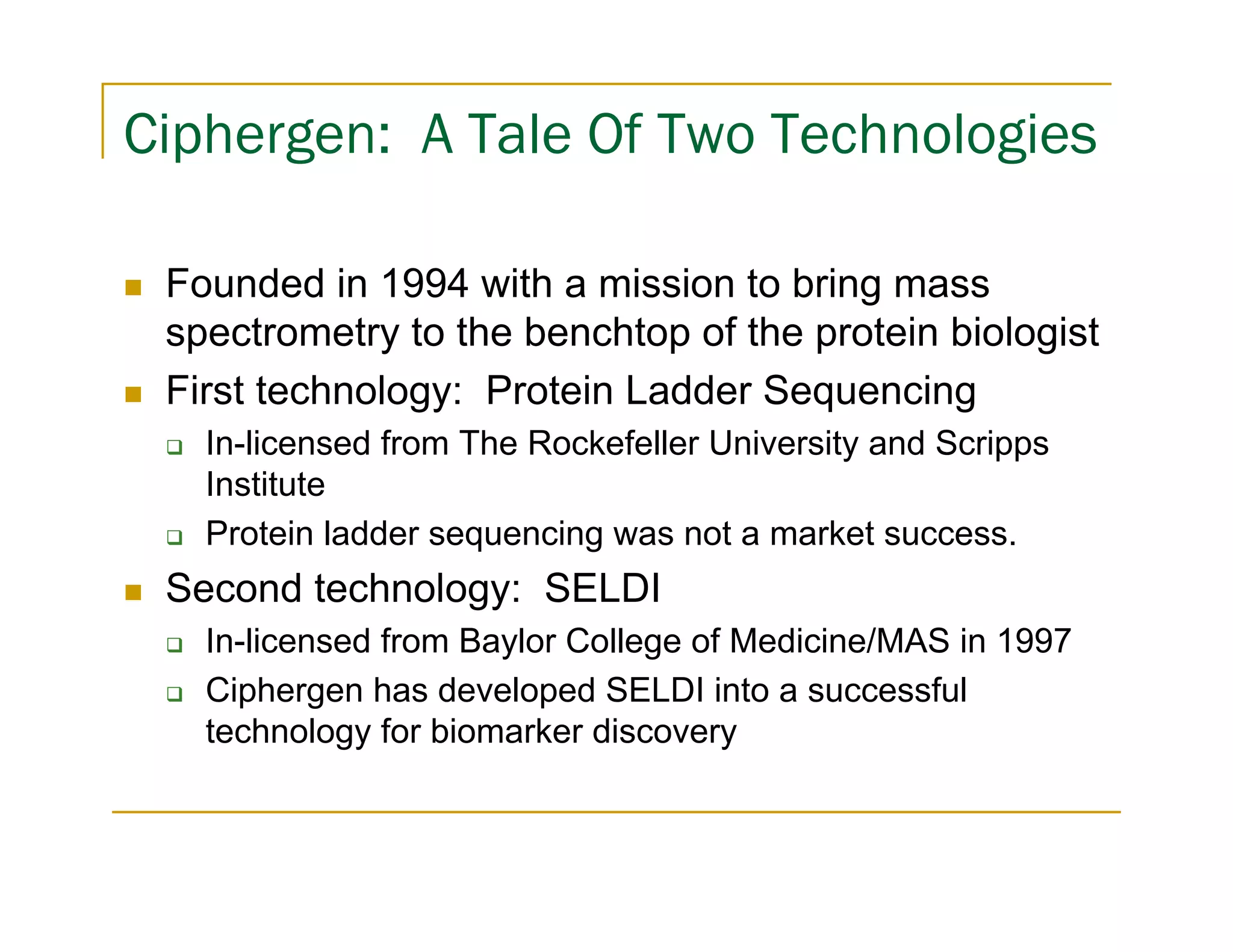 Ciphergen: A Tale Of Two Technologies

 Founded in 1994 with a mission to bring mass
 spectrometry to the benchtop of the protein biologist
 First technology: Protein Ladder Sequencing
   In-licensed from The Rockefeller University and Scripps
   Institute
   Protein ladder sequencing was not a market success.
 Second technology: SELDI
   In-licensed from Baylor College of Medicine/MAS in 1997
   Ciphergen has developed SELDI into a successful
   technology for biomarker discovery
 