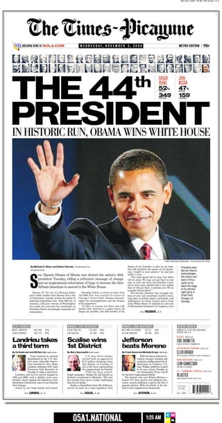 Wed, Nov 5, 2008 1:25 AM 05a1.national CMYK




                                                                                                                                                                                                                                   ..




                   t
                                                                                                                                                                                                                                    .




     ★


                                                                                                                                                                                                                   75¢
               BREAKING NEWS AT NOLA.COM                                                                                                                                         METRO EDITION
                                                                        W E D N E S D AY, N O V E M B E R 5 , 2 0 0 8                                                                                          •




     THE 44                                                                                                                  th                          BARACK                  JOHN
                                                                                                                                                         OBAMA                   MCCAIN
                                                                                                                                                         52%                     47%
                                                                                                                                                         POPULAR                 POPULAR


                                                                                                                                                         349                     159
                                                                                                                                                         ELECTORAL               ELECTORAL




     PRESIDENT
     IN HISTORIC RUN, OBAMA WINS WHITE HOUSE




                                                                                                                                                                   PABLO MARTINEZ MONSIVAIS / THE ASSOCIATED PRESS

                                                                                                                      dream of our founders is alive in our time,
                       By Michael D. Shear and Robert Barnes The Washington Post                                                                                                   President-elect
                                                                                                                      who still questions the power of our democ-
                       WASHINGTON                                                                                                                                                  Barack Obama
                                                                                                                      racy, tonight is your answer,” he said just
                                                                                                                                                                                   acknowledges
                                                                                                                      before 11 p.m.
                               en. Barack Obama of Illinois was elected the nation’s 44th


                       S
                                                                                                                                                                                   the cheers and
                                                                                                                         “The road ahead will be long. Our climb
                               president Tuesday, riding a reformist message of change                                                                                             tears of thou-
                                                                                                                      will be steep. We may not get there in one
                                                                                                                      year or even one term, but America, I have
                               and an inspirational exhortation of hope to become the first                                                                                        sands as he
                                                                                                                      never been more hopeful than I am tonight                    takes the stage
                               African-American to ascend to the White House.                                         that we will get there. I promise you: We as
                                                                                                                                                                                   at his election
                                                                                                                      a people will get there.”
                                                                                                                                                                                   night party in
                          Obama, 47, the son of a Kenyan father          Standing before a crowd of more than            The historic Election Day brought mil-
                                                                                                                                                                                   Grant Park,
                                                                      125,000 that had waited for hours at
                       and a white mother from Kansas, led a tide                                                     lions of new and sometimes tearful voters,
                                                                      Chicago’s Grant Park, Obama acknowl-
                       of Democratic victories across the nation in                                                                                                                Chicago, on
                                                                                                                      long lines at polling places nationwide, and
                                                                      edged the accomplishment and the dreams
                       defeating Republican Sen. John McCain of                                                       celebrations on street corners and in front                  Tuesday.
                                                                      of his supporters.
                       Arizona, a 26-year veteran of Washington                                                       of the White House. It ushered in a new era
                                                                         “If there is anyone out there who still      of Democratic dominance in Congress, even
                       who could not overcome his connections to
                                                                      doubts that America is a place where all
                       President Bush’s increasingly unpopular ad-
                                                                      things are possible, who still wonders if the                 See PRESIDENT, A-9
                       ministration.




         U.S. SENATE                                        HOUSE, 1ST DISTRICT                                  HOUSE, 2ND DISTRICT                                            OTHER RACES
     MARY LANDRIEU         963,905    52%                  STEVE SCALISE         178,355      66%               WILLIAM JEFFERSON        83,211    56%                         COMPLETE ELECTION COVERAGE
                                                                                                                                                                               BEGINS ON A-9
     JOHN KENNEDY          855,723    46%                  JIM HARLAN             91,589      34%               HELENA MORENO            65,230    44%
                                                                                                                                                                               STATE       PAGE A-25

     Landrieu takes                                        Scalise wins                                         Jefferson                                                      ERIC SKRMETTA
     a third term                                          1st District                                         beats Moreno
                                                                                                                                                                               PUBLIC SERVICE COMMISSION

                                                                                                                                                                               JEFFERSON PARISH               PAGE A-24

                                                                                                                                                                               ELLEN KOVACH
     By Ed Anderson and Bill Barrow Capital bureau         By Mary Sparacello Kenner bureau                     By Frank Donze and Michelle Krupa Staff writers
                                                                                                                                                                               24TH JUDICIAL DISTRICT COURT, DIVISION K
                       Once targeted by national                             U.S. Rep. Steve Scalise                                With his trial on federal cor-
                    Republicans as the U.S. Sen-                          turned back an aggressive                              ruption charges looming and                   NEW ORLEANS             PAGE A-22
                    ate’s most vulnerable Democ-                          $1.3 million challenge from                            questions swirling about his ef-
                                                                                                                                                                               LEON CANNIZZARO
                    ratic incumbent, Sen. Mary                            Jim Harlan on Tuesday to                               fectiveness in Congress, U.S.
                    Landrieu defeated GOP state                           win a full term representing                           Rep. William Jefferson cruised                DISTRICT ATTORNEY
                    Treasurer John Kennedy on                             the congressional 1st District.                        to an easy victory Tuesday in
                                                                                                                                                                               ST. TAMMANY PARISH                  PAGE A-30
                    Tuesday to claim a third term.                           “This has been a hard-                              the Democratic Party runoff
                                                                                                                                                                               REJECTED
        Landrieu, who won by narrow margins in             fought campaign,” Scalise, 43, told backers at       for the 2nd Congressional District.
     1996 and 2002, took a slightly more com-              Andrea’s restaurant in Metairie. “The last              The decisive win over Helena Moreno, a                      ONE-QUARTER CENT SALES TAX
     fortable victory against the backdrop of her          few months have been a really challenging            former TV news anchor and political new-
     diminished Democratic base of pre-Katrina             time for my family.”                                 comer, ensures Jefferson a spot in the Dec. 6
     New Orleans.                                             Scalise, a Republican from Old Jefferson,         general election. With two-thirds of the dis-                  172ND
        Joined by her large family and former              served 12 years as a state legislator, then          trict’s voters registered as Democrats,                         YEAR
                 See LANDRIEU, A-15                                     See SCALISE, A-26                                   See JEFFERSON, A-20                                                        12393 11111
                                                                                                                                                                               NO. 289           7                             8




..
.


                                                                                                                                                                    CM
                                                                05A1.NATIONAL                                                             1:25 AM                   YK
 