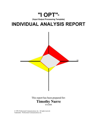 quot;I OPTquot;                  ®

                               (Input Output Processing Template)


INDIVIDUAL ANALYSIS REPORT




                                                                     ™




                             This report has been prepared for:
                                      Timothy Nurre
                                                     8/8/2008


© 1999, Professional Communications, Inc. All rights reserved.
Trademarks: Professional Communications, Inc.
 