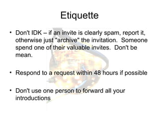 Etiquette Don't IDK – if an invite is clearly spam, report it, otherwise just "archive" the invitation.  Someone spend one of their valuable invites.  Don't be mean. Respond to a request within 48 hours if possible Don't use one person to forward all your introductions 