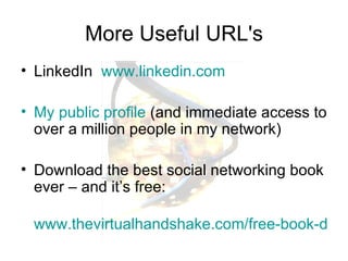 More Useful URL's LinkedIn  www.linkedin.com My public profile  (and immediate access to over a million people in my network) Download the best social networking book ever – and it’s free:  www.thevirtualhandshake.com/free-book-download.html 