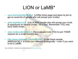 LION or LaMB* www.themetanetwork.com   (LIONs home page and place to join to get an excel list of people who will accept your invites) www.toplinked.com   (List of 4000 people who will accept your invite & opportunity to receive invites - for a fee)  Remember YOU only have 3000 invites. www.inviteswelcome.com  (Have people invite YOU to join THEIR network for a small monthly fee) http://www.toplinked.com/top50.html   (Invite these people IMMEDIATELY to build your network strategically – even if you want to be a LaMB) *Look at My Buds – Courtesy Of Laurie Macomber and  Blue Skies Marketing 