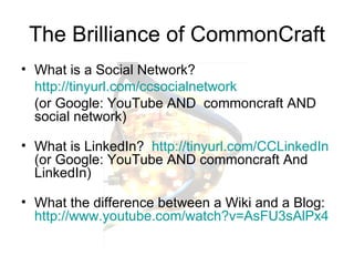 The Brilliance of CommonCraft What is a Social Network?    http:// tinyurl.com/ccsocialnetwork   (or Google: YouTube AND  commoncraft AND social network) What is LinkedIn?  http:// tinyurl.com/CCLinkedIn   (or Google: YouTube AND commoncraft And LinkedIn) What the difference between a Wiki and a Blog:  http:// www.youtube.com/watch?v =AsFU3sAlPx4 