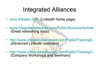 Integrated Alliances www.linkedin.com   (LinkedIn home page) www.integratedalliances.com/Public/Documents/index.cfm  (Great networking docs) http://www.integratedalliances.com/Public/Training/LinkedInWebinars/index.cfm   (Advanced LinkedIn webinars) http://www.integratedalliances.com/Public/Training/LinkedInWorkshops/index.cfm  (Company Workshops and Seminars) 
