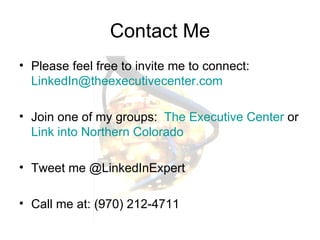 Contact Me Please feel free to invite me to connect:  [email_address] Join one of my groups:  The Executive Center  or  Link into Northern Colorado Tweet me @LinkedInExpert Call me at: (970) 212-4711 