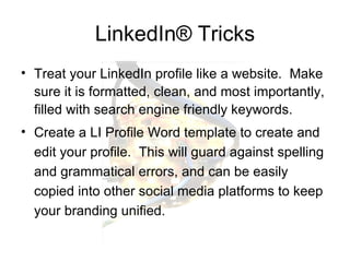 LinkedIn ®  Tricks Treat your LinkedIn profile like a website.  Make sure it is formatted, clean, and most importantly, filled with search engine friendly keywords. Create a LI Profile Word template to create and edit your profile.  This will guard against spelling and grammatical errors, and can be easily copied into other social media platforms to keep your branding unified.  