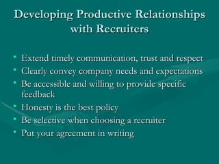 Developing Productive Relationships with Recruiters Extend timely communication, trust and respect Clearly convey company needs and expectations Be accessible and willing to provide specific feedback Honesty is the best policy Be selective when choosing a recruiter  Put your agreement in writing 
