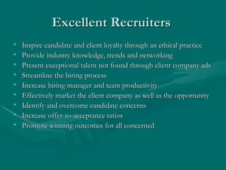 Excellent Recruiters  Inspire candidate and client loyalty through an ethical practice  Provide industry knowledge, trends and networking Present exceptional talent not found through client company ads Streamline the hiring process Increase hiring manager and team productivity  Effectively market the client company as well as the opportunity Identify and overcome candidate concerns Increase offer-to-acceptance ratios Promote winning outcomes for all concerned 
