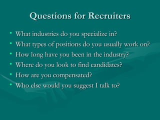 Questions for Recruiters What industries do you specialize in? What types of positions do you usually work on? How long have you been in the industry? Where do you look to find candidates? How are you compensated? Who else would you suggest I talk to? 
