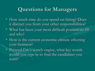 Questions for Managers How much time do you spend on hiring? Does it distract you from your other responsibilities? What has been your most difficult position to fill and why? How is the current economic climate affecting your business? Pretend I’m a search engine, what key words would you type in to find the candidates you want? 