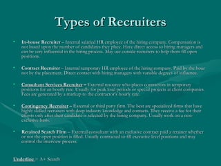 Types of Recruiters In-house Recruiter  – Internal salaried HR employee of the hiring company. Compensation is not based upon the number of candidates they place. Have direct access to hiring managers and can be very influential in the hiring process. May use outside recruiters to help them fill open positions. Contract Recruiter  – Internal temporary HR employee of the hiring company. Paid by the hour not by the placement. Direct contact with hiring managers with variable degrees of influence. Consultant Services Recruiter  –  External resource who places contractors in temporary positions for an hourly rate. Usually for peak load periods or special projects at client companies. Fees are generated by a markup to the contractor’s hourly rate. Contingency Recruiter  –  External or third party firm. The best are specialized firms that have highly skilled recruiters with deep industry knowledge and contacts. They receive a fee for their efforts only after their candidate is selected by the hiring company. Usually work on a non-exclusive basis. Retained Search Firm  – External consultant with an exclusive contract paid a retainer whether or not the open position is filled. Usually contracted to fill executive level positions and may control the interview process. Underline  = A+ Search 