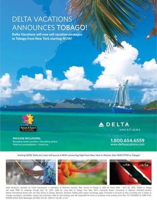 DELTA VACATIONS
       ANNOUNCES TOBAGO!
       Delta Vacations will now sell vacation packages
       to Tobago from New York starting NOW!
                                                                     •




                                                 •




                                                                                                   •




        PACKAGE INCLUSIONS:
                                                                                                                                      1.800.654.6559
        Roundtrip hotel transfers • Roundtrip airfare
                                                                                                                                      www.deltavacations.com
        Hotel accommodations • Hotel tax



              Starting NOW, Delta Air Lines will launch a NEW connecting flight from New York to Atlanta, then NON-STOP to Tobago!




Delta Vacations, operated by Travel Impressions, a subsidiary of American Express. New service to Tobago is valid for travel NOW - April 30, 2009. Flights to Tobago
will begin NOW for bookings through April 30, 2009. Delta Air Lines flies to Tobago from New York's LaGuardia Airport connecting to Atlanta’s Hartsfield-Jackson
Atlanta International Airport with non-stop service to Tobago. Blackout, weekend, holiday peak season surcharges apply. Promotion is accurate at time of printing and is subject to
changes, exceptions, cancellation charges and restrictions. Valid for new bookings only. Not responsible for errors or omissions in the printing of this flyer. CST #2029006-20, IOWA #758,
NEVADA #2004-0029, Washington UBI #602 425 801. DV8241F-08_ND_2.3.09
 