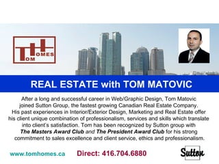 Real Estate with TOM MATOVIC  After a long and successful career in Web/Graphic Design, Tom Matovic  joined Sutton Group, the fastest growing Canadian Real Estate Company.  His past experiences in Interior/Exterior Design, Marketing and Real Estate offer  his client unique combination of professionalism, services and skills which translate  into client’s satisfaction. Tom has been recognized by Sutton group with  The Masters   Award Club  and  The President Award Club   for his strong  commitment to sales excellence and client service, ethics and professionalism. www.tomhomes.ca   Direct: 416.704.6880 REAL ESTATE with TOM MATOVIC  