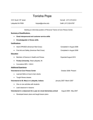 Tonisha Pope
3101 South 18th street                                                     Home#: (317) 374-0412

Lafayette IN 47909                    tnpope@purdue.edu                    Cell#: (317) 525-0787



                     Seeking an internship position of Personal Trainer at Core Fitness Center

Summary of Qualifications

    •   Great interpersonal and customer service skills

    •   Knowledgeable in fitness skills

Certifications

    •   Adult CPR/AED (American Red Cross)                                 Completed in August 2008

    •   First Aid and Safety (American Red Cross)                          Completed in August 2008

Education

    •   Bachelor of Science in Health and Fitness                          Expected August 2010

    •   Purdue University, West Lafayette, IN

    •   Cumulative QPA: 2.8/4.0

Additional Experience

Volunteered at Core Fitness Center                                          October 2008- Present

    •   Learned Skills on how to train clients

    •   Taught fitness classes

Volunteered at St. Mary’s in Lafayette, Indiana                     January 2007- March 2007

    •   One on one activities with students

    •   Lead classroom in lessons

Volunteered in a classroom for a year at a local elementary school           August 2006 - May 2007

    •   Developed lesson plans and taught lesson plans
 