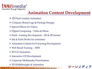 Animation Content Development 2D Flash Limited Animation Company Brand Logo & Package Designs Special Effects for Videos  Digital Composing – Video & Music  Flash - Gaming Development – 2D & 3D format Ink & Paint Works for animation  Animation Content for E-learning Development Web Based Training  - WBT  2D Cel Animation  Interactive CD Development  Corporate Multimedia Presentations  3D Walkthroughs & Animation  