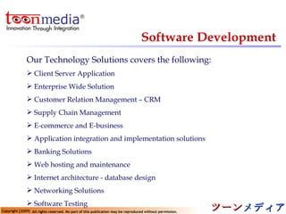 Software Development Our Technology Solutions covers the following: Client Server Application  Enterprise Wide Solution  Customer Relation Management – CRM  Supply Chain Management  E-commerce and E-business  Application integration and implementation solutions  Banking Solutions  Web hosting and maintenance  Internet architecture - database design  Networking Solutions  Software Testing  