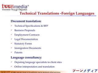 Technical Translations -Foreign Languages   Document translation : Technical Specifications & RFP Business Proposals Employment Contracts  Legal Documentation Statutory Forms Immigration Documents Patents Language consultancy : Deputing language specialists to client sites Online interpretation and translation 