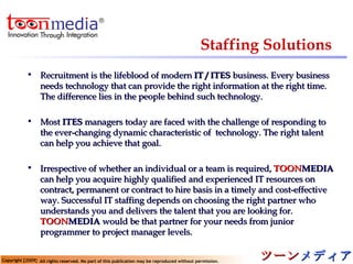 Staffing Solutions Recruitment is the lifeblood of modern  IT / ITES  business. Every business needs technology that can provide the right information at the right time. The difference lies in the people behind such technology. Most  ITES  managers today are faced with the challenge of responding to the ever-changing dynamic characteristic of  technology. The right talent can help you achieve that goal. Irrespective of whether an individual or a team is required,  TOON MEDIA  can help you acquire highly qualified and experienced IT resources on contract, permanent or contract to hire basis in a timely and cost-effective way. Successful IT staffing depends on choosing the right partner who understands you and delivers the talent that you are looking for.  TOON MEDIA   would be that partner for your needs from junior programmer to project manager levels. 