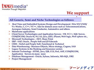 We support in   Real Time and Embedded Systems Design and Development : Win NT/ UNIX/  Vx- Works, C, C++, VC++, Ada for domain areas such as Telecommunications, Aerospace Industry, Semi Conductor, Automotive and others. Mainframe applications Client Server Technologies and Application Servers - VB, VC++, SQL Server, COM/DCOM, Oracle 8i / 9i / 11i, Java, J2EE, iPlanet, Web logic, Web sphere etc., Microsoft Technologies - .NET, Share Point  ERP - SAP, Oracle , People Soft and JD Edwards CRM – Siebel and People Soft- Functional & Technical  Data Warehousing - Business Objects, Micro strategy, Cognos, SAS Legacy Systems in the Banking and Insurance sectors Internet Technology - HTML, Java, EJB, CGI, Perl, ASP, COM/DCOM,  Application  Servers & many  more Database Management - Oracle, Sybase, Informix, MS-SQL, DB2   Project Management All Generic, Semi and Niche Technologies as follows: 