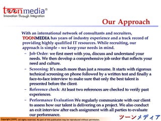 Our   Approach With an international network of consultants and recruiters,  TOON MEDIA   has years of industry experience and a track record of providing highly qualified IT resources. While recruiting, our approach is simple – we keep your needs in mind.   Job Order :  we first meet with you, discuss and understand your needs. We then develop a comprehensive job order that reflects your need and culture. Screening :  It’s much more than just a resume. It starts with rigorous technical screening on phone followed by a written test and finally a face-to-face interview to make sure that only the best talent is presented before the client .  Reference check :  At least two references are checked to verify past experiences . Performance Evaluation : We regularly communicate with our client to assess how our talent is delivering on a project. We also conduct an exit interview after each assignment with all parties to evaluate our performance. 