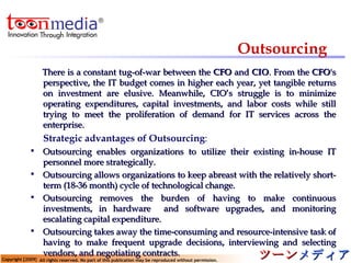 Outsourcing There is a constant tug-of-war between the  CFO  and  CIO . From the  CFO 's perspective, the IT budget comes in higher each year, yet tangible returns on investment are elusive. Meanwhile, CIO’s struggle is to minimize operating expenditures, capital investments, and labor costs while still trying to meet the proliferation of demand for IT services across the enterprise. Strategic advantages of Outsourcing : Outsourcing enables organizations to utilize their existing in-house IT personnel more strategically. Outsourcing allows organizations to keep abreast with the relatively short-term (18-36 month) cycle of technological change. Outsourcing removes the burden of having to make continuous investments, in hardware  and software upgrades, and monitoring escalating capital expenditure. Outsourcing takes away the time-consuming and resource-intensive task of having to make frequent upgrade decisions, interviewing and selecting vendors, and negotiating contracts. 