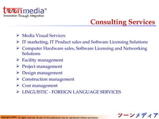 Consulting Services Media Visual Services   IT marketing, IT Product sales and Software Licensing Solutions  Computer Hardware sales, Software Licensing and Networking Solutions Facility management  Project management Design management Construction management Cost management  LINGUISTIC - FOREIGN LANGUAGE SERVICES  
