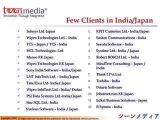Infosys Ltd. Japan  Wipro Technologies Ltd. - India TCS – Japan / TCS - India HCL Technologies. Ltd. Maneo KK Japan Wipro Technologies KK Japan Sony India Software – India/Japan LNT InfoTech Ltd. – India/Japan Tata Elxsi Ltd- India/ Japan Wipro InfoTech Ltd.- India/ Dubai PSI Data Systems Ltd.-India/Japan Star SQL Ltd.- India Nucleus Software – India / Japan KPIT Cummins Ltd.- India/Japan Sasken Communications - India Sonata Software - India Systime Ltd.- India / Japan Robert BOSCH Ltd. – India MindTree Consulting – Japan / India Think 3 Pvt.Ltd. Toshiba - India Polaris Software Jobstreet.com KK Japan Edkal Business Solutions - Japan R Sytems - India Few Clients in India/Japan 