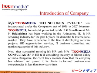 M/s .“ TOON MEDIA   TECHNOLOGIES PVT.LTD .” was incorporated under the Companies Act of 1956 in 2007 February.  TOON MEDIA , f ounded & promoted by Mr.  B.G.Sreedhrara  & Mr. H  Balakrishna  has been working in the Animation, IT, & HR servicing industry for the past 6 years for domestic & International market.  They have experience in the line of developing software projects, HR augmentation services, IT business consulting and marketing aspects of this industry.  Now after successful running it’s HR unit M/s “ TOON MEDIA  CONSULTANTS”  in HR & IT consulting industry in Silicon Valley of India, Bangalore, the client track records show that the company has achieved and proved to its clients its focused business core competencies in less than two years time. Introduction of Company 