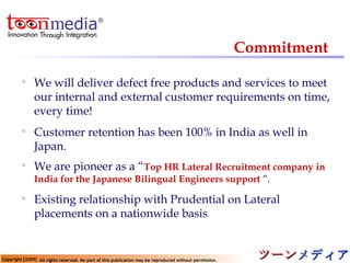 Commitment We will deliver defect free products and services to meet our internal and external customer requirements on time, every time! Customer retention has been 100% in India as well in Japan. We are pioneer as a “ Top HR Lateral Recruitment company in India for the Japanese Bilingual Engineers support   ”. Existing relationship with Prudential on Lateral placements on a nationwide basis 