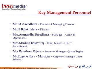 Key Management Personnel Mr.B G Sreedhara –  Founder & Managing Director Mr.H Balakrishna –  Director Mrs.Anuraadha Sreedhara –  Manager – Admn & Operations. Mrs.Mridula Basavaraj –  Team Leader – HR, IT Recruitment Mrs.Rajashree Rajeev  – Accounts Manager – Japan Region Mr.Eugene Ross – Manager –  Corporate Training & Client Relation. 