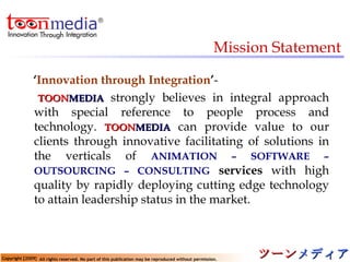 Mission Statement ‘ Innovation through Integration ’ - TOON MEDIA   strongly believes in integral approach with special reference to people process and technology.  TOON MEDIA   can provide value to our clients through innovative facilitating of solutions in the verticals of   ANIMATION – SOFTWARE – OUTSOURCING – CONSULTING   services  with high quality by rapidly deploying cutting edge technology to attain leadership status in the market. 