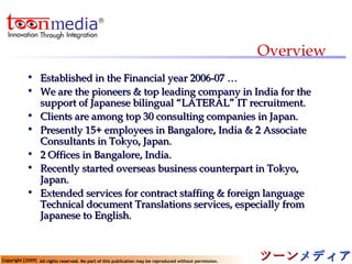 Overview Established in the Financial year 2006-07 … We are the pioneers & top leading company in India for the support of Japanese bilingual “LATERAL” IT recruitment. Clients are among top 30 consulting companies in Japan. Presently 15+ employees in Bangalore, India & 2 Associate Consultants in Tokyo, Japan.  2 Offices in Bangalore, India. Recently started overseas business counterpart in Tokyo, Japan. Extended services for contract staffing & foreign language Technical document Translations services, especially from Japanese to English. 