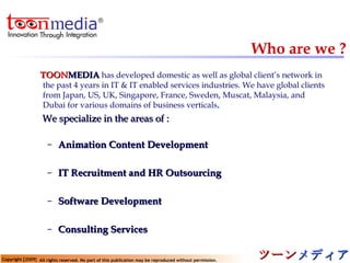Who are we ? TOON MEDIA   has developed domestic as well as global client’s network in the past 4 years in IT & IT enabled services industries. We have global clients from Japan, US, UK, Singapore, France, Sweden, Muscat, Malaysia, and Dubai for various domains of business verticals . We specialize in the areas of : Animation Content Development IT Recruitment and HR Outsourcing Software Development Consulting Services 