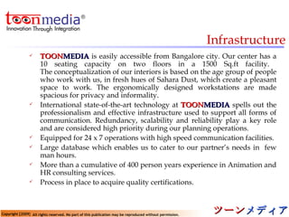 Infrastructure TOON MEDIA   is easily accessible from Bangalore city. Our center has a 10 seating capacity on two floors in a 1500 Sq.ft facility.  The conceptualization of our interiors is based on the age group of people who work with us, in fresh hues of Sahara Dust, which create a pleasant space to work. The ergonomically designed workstations are made spacious for privacy and informality . International state-of-the-art technology at   TOON MEDIA   spells out the professionalism and effective infrastructure used to support all forms of communication. Redundancy, scalability and reliability play a key role and are considered high priority during our planning operations.  Equipped for 24 x 7 operations with high speed communication facilities. Large database which enables us to cater to our partner’s needs in  few man hours. More than a cumulative of 400 person years experience in Animation and HR consulting services. Process in place to acquire quality certifications. 