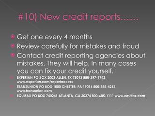 Get one every 4 months Review carefully for mistakes and fraud Contact credit reporting agencies about mistakes. They will help. In many cases you can fix your credit yourself. EXPERIAN  PO BOX 2002  ALLEN, TX 75013 888-397-3742 www.experian.com/reportaccess TRANSUNION  PO BOX 1000  CHESTER, PA 19016 800-888-4213 www.transunion.com EQUIFAX  PO BOX 740241  ATLANTA, GA 30374 800-685-1111 www.equifax.com 